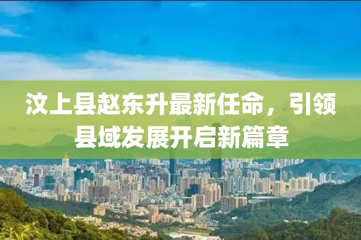 汶上縣趙東升最新任命，引領(lǐng)縣域發(fā)展開(kāi)啟新篇章