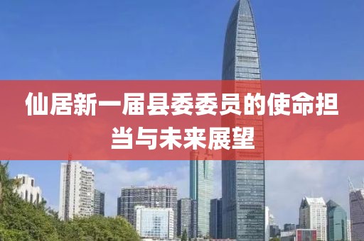 仙居新一屆縣委委員的使命擔當與未來(lái)展望