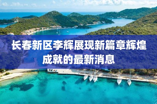 長(cháng)春新區李輝展現新篇章輝煌成就的最新消息