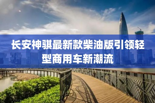 長(cháng)安神騏最新款柴油版引領(lǐng)輕型商用車(chē)新潮流