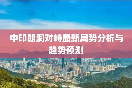 中印朗洞對峙最新局勢分析與趨勢預測