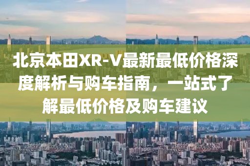 北京本田XR-V最新最低價(jià)格深度解析與購車(chē)指南，一站式了解最低價(jià)格及購車(chē)建議
