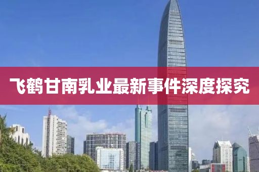 飛鶴甘南乳業(yè)最新事件深度探究