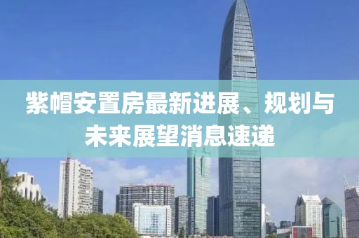紫帽安置房最新進(jìn)展、規劃與未來(lái)展望消息速遞