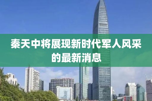 秦天中將展現新時(shí)代軍人風(fēng)采的最新消息