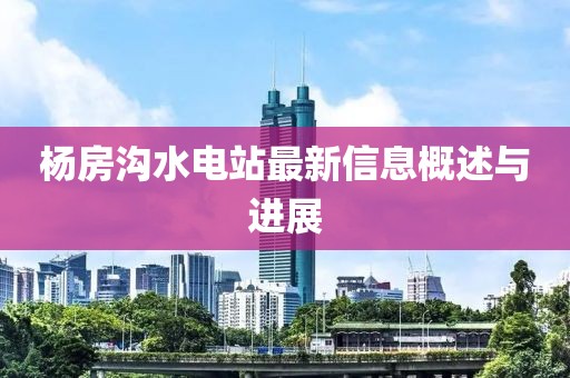 楊房溝水電站最新信息概述與進(jìn)展