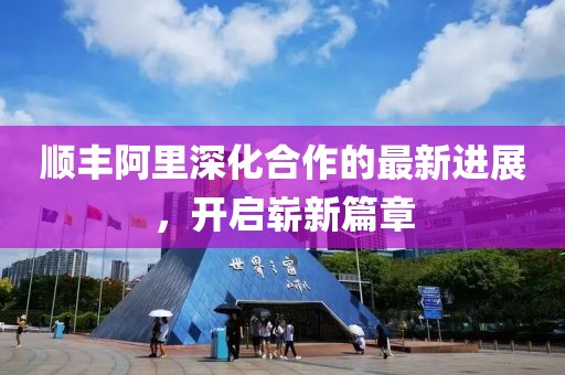 順豐阿里深化合作的最新進(jìn)展，開(kāi)啟嶄新篇章