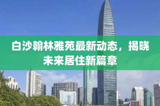 白沙翰林雅苑最新動(dòng)態(tài)，揭曉未來(lái)居住新篇章