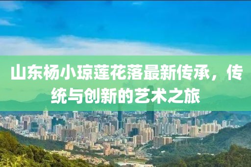 山東楊小瓊蓮花落最新傳承，傳統與創(chuàng  )新的藝術(shù)之旅