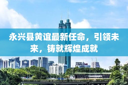 永興縣黃誼最新任命，引領(lǐng)未來(lái)，鑄就輝煌成就