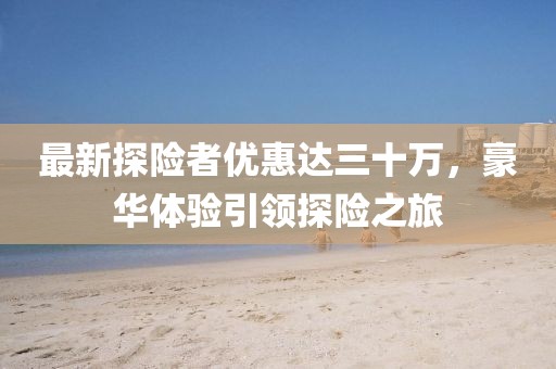 最新探險者優(yōu)惠達三十萬(wàn)，豪華體驗引領(lǐng)探險之旅