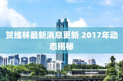賀維林最新消息更新 2017年動(dòng)態(tài)揭秘