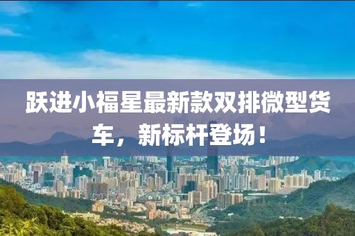 躍進(jìn)小福星最新款雙排微型貨車(chē)，新標桿登場(chǎng)！