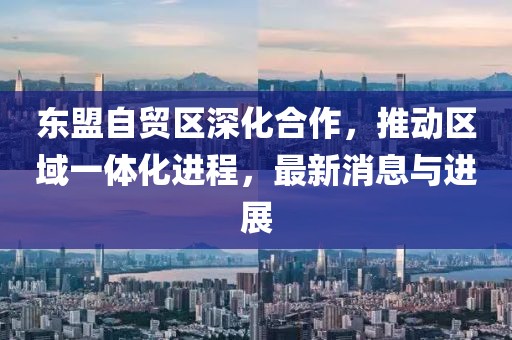 東盟自貿區深化合作，推動(dòng)區域一體化進(jìn)程，最新消息與進(jìn)展