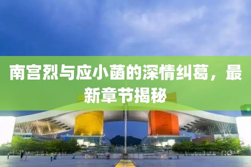 南宮烈與應小菡的深情糾葛，最新章節揭秘