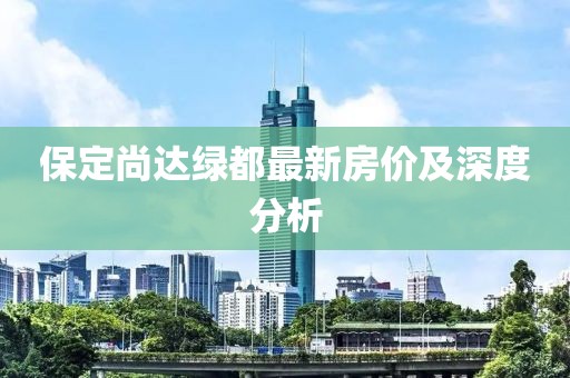 保定尚達綠都最新房?jì)r(jià)及深度分析
