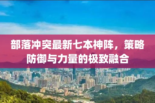 部落沖突最新七本神陣，策略防御與力量的極致融合