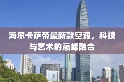 海爾卡薩帝最新款空調，科技與藝術(shù)的巔峰融合