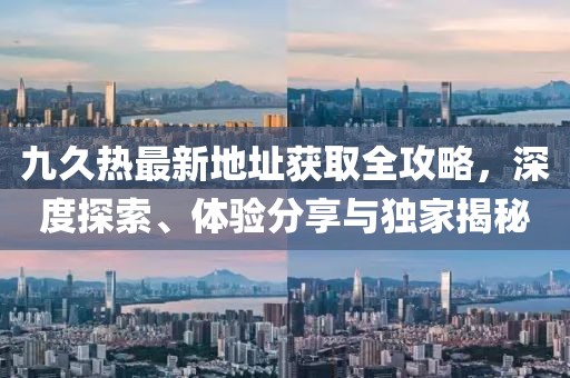 九久熱最新地址獲取全攻略，深度探索、體驗分享與獨家揭秘