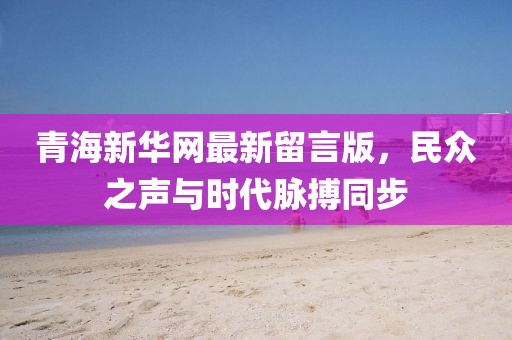 青海新華網(wǎng)最新留言版，民眾之聲與時(shí)代脈搏同步