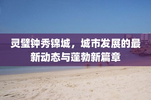 靈璧鐘秀錦城，城市發(fā)展的最新動(dòng)態(tài)與蓬勃新篇章