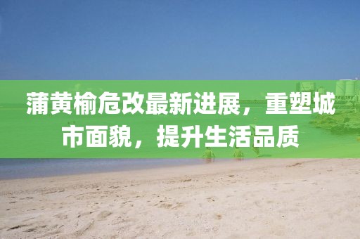 蒲黃榆危改最新進(jìn)展，重塑城市面貌，提升生活品質(zhì)