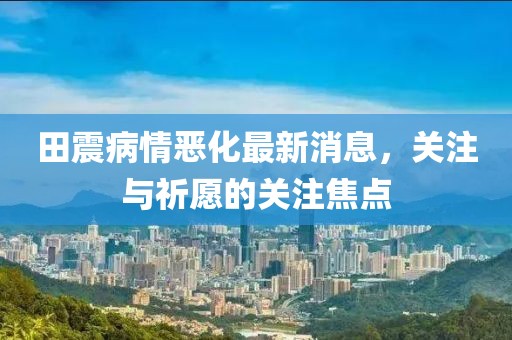 田震病情惡化最新消息，關(guān)注與祈愿的關(guān)注焦點(diǎn)