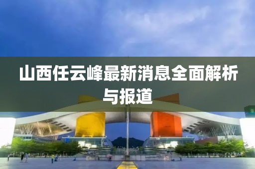 山西任云峰最新消息全面解析與報道