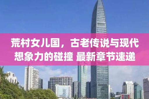 荒村女兒國，古老傳說(shuō)與現代想象力的碰撞 最新章節速遞