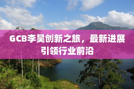 GCB李昊創(chuàng  )新之旅，最新進(jìn)展引領(lǐng)行業(yè)前沿