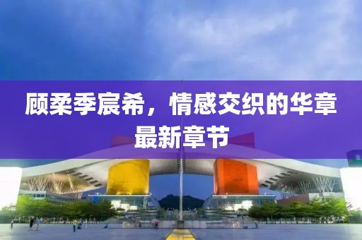 顧柔季宸希，情感交織的華章最新章節
