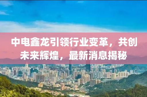 中電鑫龍引領(lǐng)行業(yè)變革，共創(chuàng  )未來(lái)輝煌，最新消息揭秘
