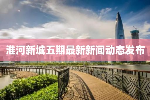 淮河新城五期最新新聞動(dòng)態(tài)發(fā)布