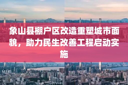 象山縣棚戶(hù)區改造重塑城市面貌，助力民生改善工程啟動(dòng)實(shí)施