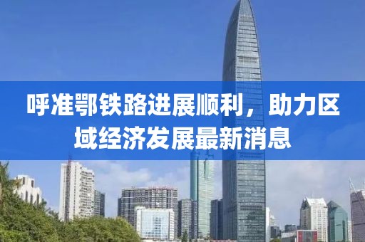 呼準鄂鐵路進(jìn)展順利，助力區域經(jīng)濟發(fā)展最新消息