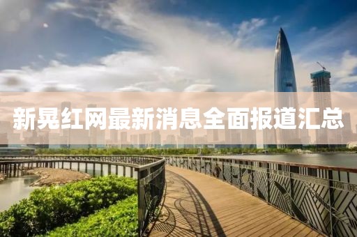 新晃紅網(wǎng)最新消息全面報道匯總