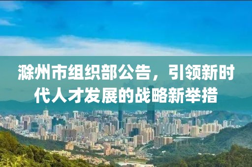 滁州市組織部公告，引領(lǐng)新時(shí)代人才發(fā)展的戰略新舉措