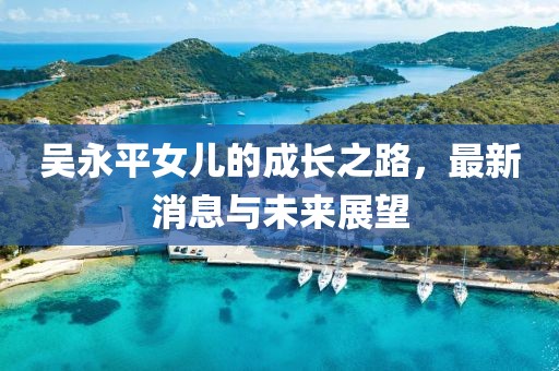 吳永平女兒的成長(cháng)之路，最新消息與未來(lái)展望