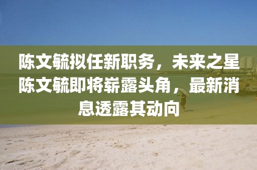 陳文毓擬任新職務(wù)，未來(lái)之星陳文毓即將嶄露頭角，最新消息透露其動(dòng)向