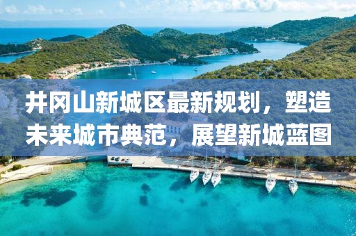 井岡山新城區最新規劃，塑造未來(lái)城市典范，展望新城藍圖