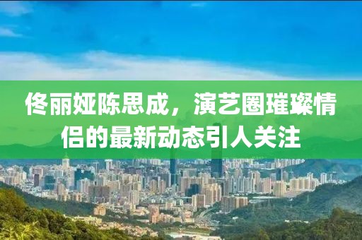 佟麗婭陳思成，演藝圈璀璨情侶的最新動(dòng)態(tài)引人關(guān)注