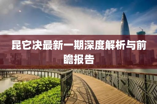 昆它決最新一期深度解析與前瞻報告
