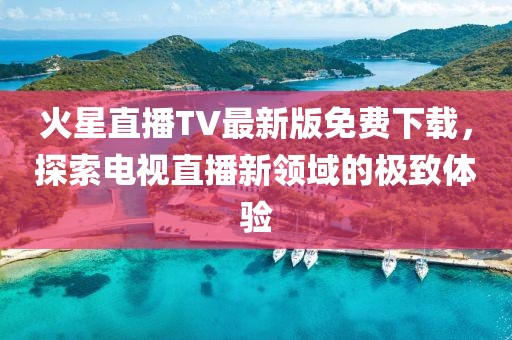 火星直播TV最新版免費下載，探索電視直播新領(lǐng)域的極致體驗