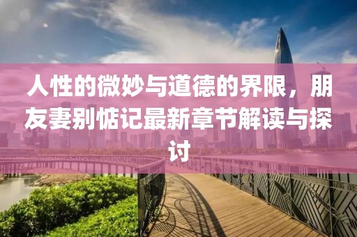 人性的微妙與道德的界限，朋友妻別惦記最新章節解讀與探討