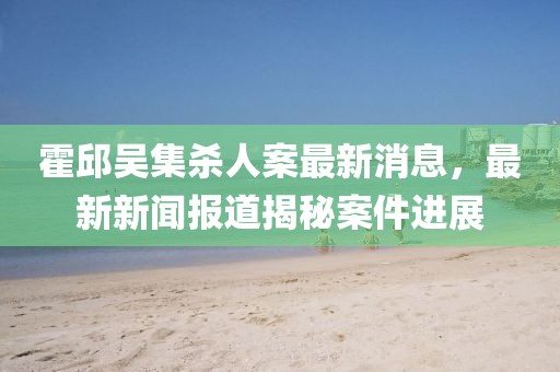 霍邱吳集殺人案最新消息，最新新聞報道揭秘案件進(jìn)展