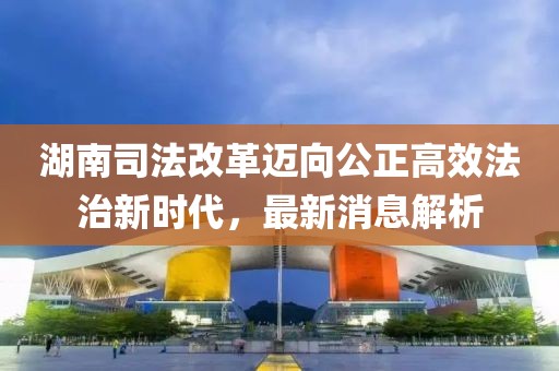 湖南司法改革邁向公正高效法治新時(shí)代，最新消息解析