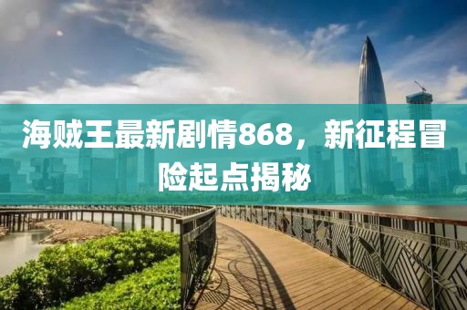 海賊王最新劇情868，新征程冒險起點(diǎn)揭秘