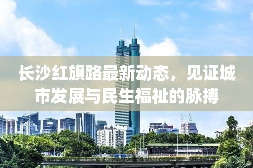 長(cháng)沙紅旗路最新動(dòng)態(tài)，見(jiàn)證城市發(fā)展與民生福祉的脈搏