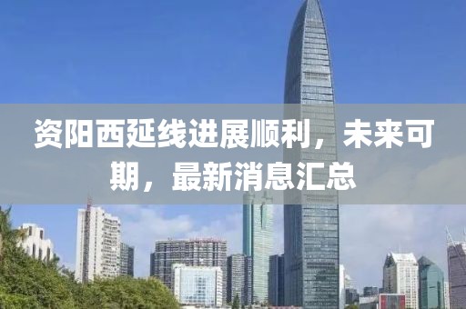 資陽(yáng)西延線(xiàn)進(jìn)展順利，未來(lái)可期，最新消息匯總