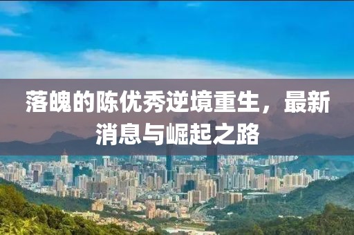 落魄的陳優(yōu)秀逆境重生，最新消息與崛起之路
